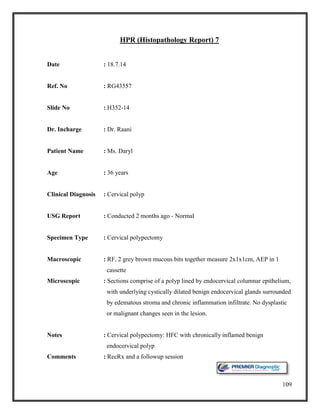 109
HPR (Histopathology Report) 7
Date : 18.7.14
Ref. No : RG43557
Slide No : H352-14
Dr. Incharge : Dr. Raani
Patient Name : Ms. Daryl
Age : 36 years
Clinical Diagnosis : Cervical polyp
USG Report : Conducted 2 months ago - Normal
Specimen Type : Cervical polypectomy
Macroscopic : RF, 2 grey brown mucous bits together measure 2x1x1cm, AEP in 1
cassette
Microscopic : Sections comprise of a polyp lined by endocervical columnar epithelium,
with underlying cystically dilated benign endocervical glands surrounded
by edematous stroma and chronic inflammation infiltrate. No dysplastic
or malignant changes seen in the lesion.
Notes : Cervical polypectomy: HFC with chronically inflamed benign
endocervical polyp
Comments : RecRx and a followup session
 
