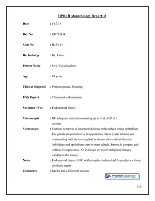 110
HPR (Histopathology Report) 8
Date : 18.7.14
Ref. No : RG783834
Slide No : H354-14
Dr. Incharge : Dr. Raani
Patient Name : Mrs. Vijayalakshmi
Age : 49 years
Clinical Diagnosis : Perimenopausal bleeding
USG Report : Thickened endometrium
Specimen Type : Endometrial biopsy
Macroscopic : RF, adequate material amounting up to 2ml, AEP in 1
cassette
Microscopic : Sections comprise of endometrial tissue with surface lining epithelium.
The glands are proliferative in appearance. Show cystic dilation and
surrounding with increased gland to stroma ratio and intraluminal
infoldings and epithelium seen in many glands. Stroma is compact and
cellular in appearance. No cytologic atypia or malignant changes
evident in the biopsy.
Notes : Endometrial biopsy: HFC with complex endometrial hyperplasia without
cytologic atypia
Comments : RecRx and a followup session
 