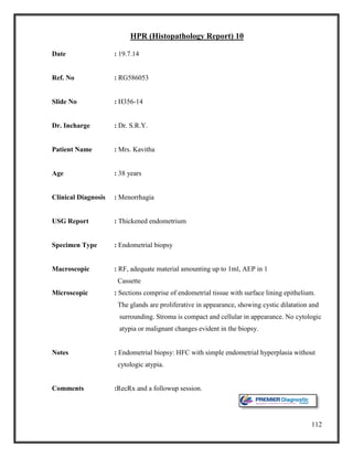 112
HPR (Histopathology Report) 10
Date : 19.7.14
Ref. No : RG586053
Slide No : H356-14
Dr. Incharge : Dr. S.R.Y.
Patient Name : Mrs. Kavitha
Age : 38 years
Clinical Diagnosis : Menorrhagia
USG Report : Thickened endometrium
Specimen Type : Endometrial biopsy
Macroscopic : RF, adequate material amounting up to 1ml, AEP in 1
Cassette
Microscopic : Sections comprise of endometrial tissue with surface lining epithelium.
The glands are proliferative in appearance, showing cystic dilatation and
surrounding. Stroma is compact and cellular in appearance. No cytologic
atypia or malignant changes evident in the biopsy.
Notes : Endometrial biopsy: HFC with simple endometrial hyperplasia without
cytologic atypia.
Comments :RecRx and a followup session.
 