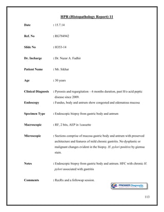 113
HPR (Histopathology Report) 11
Date : 15.7.14
Ref. No : RG784942
Slide No : H353-14
Dr. Incharge : Dr. Nazar A. Fadhir
Patient Name : Mr. Sikhar
Age : 30 years
Clinical Diagnosis : Pyrossis and regurgitation – 6 months duration, past H/o acid peptic
disease since 2009.
Endoscopy : Fundus, body and antrum show congested and edematous mucosa
Specimen Type : Endoscopic biopsy from gastric body and antrum
Macroscopic : RF, 2 bits, AEP in 1cassette
Microscopic : Sections comprise of mucosa gastric body and antrum with preserved
architecture and features of mild chronic gastritis. No dysplastic or
malignant changes evident in the biopsy. H. pylori positive by giemsa
stain.
Notes : Endoscopic biopsy from gastric body and antrum. HFC with chronic H.
pylori associated with gastritis
Comments : RecRx and a followup session.
 