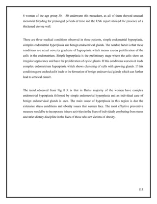 115
8 women of the age group 30 – 50 underwent this procedure, as all of them showed unusual
menstural bleeding for prolonged periods of time and the USG report showed the presence of a
thickened uterine wall.
There are three medical conditions observed in these patients, simple endometrial hyperplasia,
complex endometrial hyperplasia and benign endocervical glands. The notable factor is that these
conditions are actual severity gradients of hyperplasia which means excess proliferation of the
cells in the endometrium. Simple hyperplasia is the preliminary stage where the cells show an
irregular appearance and have the proliferation of cystic glands. If this conditions worsens it leads
complex endometrium hyperplasia which shows clustering of cells with growing glands. If this
condition goes unchecked it leads to the formation of benign endocervical glands which can further
lead to cervical cancer.
The trend observed from Fig.11.3. is that in Dubai majority of the women have complex
endometrial hyperplasia followed by simple endometrial hyperplasia and an individual case of
benign endocervical glands is seen. The main cause of hyperplasia in this region is due the
extensive stress conditions and obesity issues that women face. The most effective preventive
measure would be to incorporate leisure activities in the lives of individuals combating from stress
and strict dietary discipline in the lives of those who are victims of obesity.
 