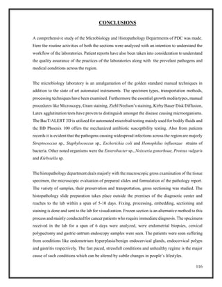 116
CONCLUSIONS
A comprehensive study of the Microbiology and Histopathology Departments of PDC was made.
Here the routine activities of both the sections were analyzed with an intention to understand the
workflow of the laboratories. Patient reports have also been taken into consideration to understand
the quality assurance of the practices of the laboratories along with the prevelant pathogens and
medical conditions across the region.
The microbiology laboratory is an amalgamation of the golden standard manual techniques in
addition to the state of art automated instruments. The specimen types, transportation methods,
processing techniques have been examined. Furthermore the essential growth media types, manual
procedures like Microscopy, Gram staining, Ziehl Neelson’s staining, Kirby Bauer Disk Diffusion,
Latex agglutination tests have proven to distinguish amongst the disease causing microorganisms.
The BacT/ALERT 3D is utilized for automated microbial testing mainly used for bodily fluids and
the BD Phoenix 100 offers the mechanized antibiotic susceptbility testing. Also from patients
records it is evident that the pathogens causing widespread infections across the region are majorly
Streptococcus sp., Staphylococcus sp., Escherichia coli and Hemophilus influenzae strains of
bacteria. Other noted organisms were the Enterobacter sp., Neisseria gonorhoae, Proteus vulgaris
and Klebsiella sp.
The histopathology department deals majorly with the macroscopic gross examination of the tissue
specimen, the microscopic evaluation of prepared slides and formulation of the pathology report.
The variety of samples, their preservation and transportation, gross sectioning was studied. The
histopathology slide preparation takes place outside the premises of the diagnsotic center and
reaches to the lab within a span of 5-10 days. Fixing, processing, embedding, sectioning and
staining is done and sent to the lab for visualization. Frozen section is an alternative method to this
process and mainly conducted for cancer patients who require immediate diagnosis. The specimens
received in the lab for a span of 6 days were analyzed, were endometrial biopsies, cervical
polypectomy and gastric-antrum endoscopy samples were seen. The patients were seen suffering
from conditions like endometrium hyperplasia/benign endocervical glands, endocervical polyps
and gastritis respectively. The fast paced, stressfull conditions and unhealthy regime is the major
cause of such conditions which can be altered by subtle changes in people’s lifestyles.
 
