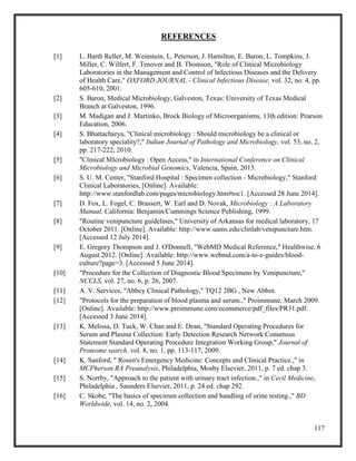 117
REFERENCES
[1] L. Barth Reller, M. Weinstein, L. Peterson, J. Hamilton, E. Baron, L. Tompkins, J.
Miller, C. Wilfert, F. Tenover and B. Thomson, "Role of Clinical Microbiology
Laboratories in the Management and Control of Infectious Diseases and the Delivery
of Health Care," OXFORD JOURNAL - Clinical Infectious Disease, vol. 32, no. 4, pp.
605-610, 2001.
[2] S. Baron, Medical Microbiology, Galveston, Texas: University of Texas Medical
Branch at Galveston, 1996.
[3] M. Madigan and J. Martinko, Brock Biology of Microorganisms, 13th edition: Pearson
Education, 2006.
[4] S. Bhattacharya, "Clinical microbiology : Should microbiology be a clinical or
laboratory speciality?," Indian Journal of Pathology and Microbiology, vol. 53, no. 2,
pp. 217-222, 2010.
[5] "Clinical MIcrobiology : Open Access," in International Conference on Clinical
Microbiology and Microbial Genomics, Valencia, Spain, 2013.
[6] S. U. M. Center, "Stanford Hospital : Specimen collection - Microbiology," Stanford
Clinical Laboratories, [Online]. Available:
http://www.stanfordlab.com/pages/microbiology.htm#toc1. [Accessed 28 June 2014].
[7] D. Fox, L. Fogel, C. Brassert, W. Earl and D. Novak, Microbiology : A Laboratory
Manual, California: Benjamin/Cummings Science Publishing, 1999.
[8] "Routine venipuncture guidelines," University of Arkansas for medical laboratory, 17
October 2011. [Online]. Available: http://www.uams.edu/clinlab/venipuncture.htm.
[Accessed 12 July 2014].
[9] E. Gregory Thompson and J. O'Donnell, "WebMD Medical Reference," Healthwise, 6
August 2012. [Online]. Available: http://www.webmd.com/a-to-z-guides/blood-
culture?page=3. [Accessed 5 June 2014].
[10] "Procedure for the Collection of Diagnostic Blood Specimens by Venipuncture,"
NCCLS, vol. 27, no. 6, p. 26, 2007.
[11] A. V. Services, "Abbey Clinical Pathology," TQ12 2BG , New Abbot.
[12] "Protocols for the preparation of blood plasma and serum.," Proimmune, March 2009.
[Online]. Available: http://www.proimmune.com/ecommerce/pdf_files/PR31.pdf.
[Accessed 3 June 2014].
[13] K. Melissa, D. Tuck, W. Chan and E. Dean, "Standard Operating Procedures for
Serum and Plasma Collection: Early Detection Research Network Consensus
Statement Standard Operating Procedure Integration Working Group," Journal of
Proteome search, vol. 8, no. 1, pp. 113-117, 2009.
[14] K. Sanford, " Rosen's Emergency Medicine: Concepts and Clinical Practice.," in
MCPherson RA Preanalysis, Philadelphia, Mosby Elsevier, 2011, p. 7 ed. chap 3.
[15] S. Norrby, "Approach to the patient with urinary tract infection.," in Cecil Medicine,
Philadelphia , Saunders Elsevier, 2011, p. 24 ed. chap 292.
[16] C. Skobe, "The basics of specimen collection and handling of urine testing.," BD
Worldwide, vol. 14, no. 2, 2004.
 