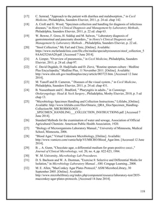 118
[17] C. Semrad, "Approach to the patient with diarrhea and malabsorption.," in Cecil
Medicine, Philadelphia, Saunders Elsevier, 2011, p. 24 ed. chap 142.
[18] A. Croft and G. Wood, "Specimen collection and handling for diagnosis of infectious
diseases," in Henry's Clinical Diagnosis and Management by Laboratory Methods,
Philadelphia, Saunders Elsevier, 2011, p. 22 ed. chap 63.
[19] W. Bowne, F. Gress, H. Siddiqi and M. Salwen, " Laboratory diagnosis of
gastrointestinal and pancreatic disorders.," in Henry's Clinical Diagnosis and
Management by Laboratory Methods. , Philadelphia, Saunders Elsevier, p. 22 ed..
[20] "Stool Collection," Mc Farl and Clinic, [Online]. Available:
https://www.mcfarlandclinic.com/file.cfm/media/specialtyresources/stool_collection_5
8AA6252A6A20.pdf. [Accessed 7 June 2014].
[21] A. Limper, "Overview of pneumonia.," in Cecil Medicine, Philadelphia, Saunders
Elsevier, 2011, p. 24 ed. chap 97.
[22] C. David Dugdale, D. Hadjiliadis and D. Zieve, "Routine sputum culture : Medline
Plus Encyclopedia," Medline Plus, 11 November 2011. [Online]. Available:
http://www.nlm.nih.gov/medlineplus/ency/article/003723.htm. [Accessed 12 June
2014].
[23] M. Yanoff and D. Cameron, " Diseases of the visual system.," in Cecil Medicine,
Philadelphia, Saunders Elsevier, 2011, p. 24 ed. chap 431.
[24] B. Nussenbaum and C. Bradford, " Pharyngitis in adults.," in Cummings
Otolaryngology: Head & Neck Surgery., Philadelphia, Mosby Elsevier, 2010, p. 5 ed
chap 13.
[25] "Microbiology Specimen Handling and Collection Instructions," Lifelabs, [Online].
Available: http://www.lifelabs.com/files/Ontario_QRA_files/Specimen_Handling-
Collection/06_MICROBIOLOGY_-
_SPECIMEN_HANDLING___COLLECTION_INSTRUCTIONS.pdf. [Accessed 7
June 2014].
[26] Standard Methods for the examination of water and sewage, Association of Official
Agricultural Chemists: American Public Health Association, 1920.
[27] "Biology of Microorganisms Laboratory Manual.," University of Minnesota, Medical
School, Minnesota, 2006.
[28] "Blood Agar," Virtual Unknown Microbiology, [Online]. Available:
http://www.vumicro.com/vumie/help/VUMICRO/Blood_Agar.htm. [Accessed 12 June
2014].
[29] B. ,. A. Gunn, "Chocolate agar, a differential medium for gram-positive cocci.,"
Journal of Clinical Microbiology, vol. 20, no. 4, pp. 822-823, 1984.
[30] W. M. University, Microbiology Lab Procedures.
[31] D. S. Bachoon and W. A. Dustman, "Exercise 8: Selective and Differential Media for
Isolation," in Microbiology Laboratory Manual. , OH: Cengage Learning., 2008.
[32] M. E. Allen, "MacConkey Agar Plates Protocol," ASM MicrobesLibrary, 30
September 2005. [Online]. Available:
http://www.microbelibrary.org/index.php/component/resource/laboratory-test/2855-
macconkey-agar-plates-protocols. [Accessed 14 June 2014].
 