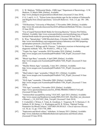 119
[33] U. W. Madison, "Differential Media - EMB Agar," Department of Bacteriology - U.W.
Madison, 23 March 2004. [Online]. Available:
http://www.jlindquist.net/generalmicro/dfemb.html. [Accessed 23 June 2014].
[34] Z.-S. J. and G. A. Z., "Xylose lysine deoxycholate agar for the isolation of Salmonella
and Shigella from clinical specimens," Zentralbl Bakteriol , Vols. 2-3, pp. 196 - 200,
1977.
[35] "TSI Reactions," University of Maryland, 17 November 2008. [Online]. Available:
http://www.life.umd.edu/classroom/bsci424/LabMaterialsMethods/TSI.htm. [Accessed
22 June 2014].
[36] "Use of Liquid Nutrient Broth Media for Growing Bacteria," Science Prof Online,
[Online]. Available: http://www.scienceprofonline.com/microbiology/use-of-liquid-
nutrient-broth-media-for-growing-bacteria.html. [Accessed 24 June 2014].
[37] K. Wise, "Spread plate," ASM MicrobeLibrary, 8 October 2008. [Online]. Available:
http://www.microbelibrary.org/component/resource/laboratory-test/3085-preparing-
spread-plates-protocols. [Accessed 23 June 2014].
[38] N. Sherwood, P. Billings and B. Clawson, " Laboratory exercises in bacteriology and
diagnostic methods," KS., The World Co., 1992, p. 7 ed..
[39] "Tryptic Soy Agar," acumedia, 2010 November 2010. [Online]. Available:
http://www.neogen.com/Acumedia/pdf/ProdInfo/7100_PI.pdf. [Accessed 4 June
2014].
[40] "Blood Agar Base," acumedia, 4 April 2009. [Online]. Available:
http://www.neogen.com/Acumedia/pdf/ProdInfo/7268_PI.pdf. [Accessed 25 June
2014].
[41] "Mueller Hinton Agar," acumedia, 3 June 2011. [Online]. Available:
http://www.neogen.com/Acumedia/pdf/ProdInfo/7101_PI.pdf. [Accessed 6 June
2014].
[42] "MacConkey's Agar," acumedia, 5 March 2011. [Online]. Available:
http://www.neogen.com/Acumedia/pdf/ProdInfo/7102_PI.pdf. [Accessed 14 June
2014].
[43] "XLD Agar," acumedia, 5 December 2008. [Online]. Available:
http://www.neogen.com/Acumedia/pdf/ProdInfo/7166_PI.pdf. [Accessed 17 June
2014].
[44] "TSI Agar," acumedia, 2 November 2010. [Online]. Available:
https://www.spectrumchemical.com/OA_HTML/PRODUCTDOCS/7162.pdf.
[Accessed 28 June 2014].
[45] "Antimicrobial susceptibility testing," EUCAST, April 2013. [Online]. Available:
http://www.eucast.org/fileadmin/src/media/PDFs/EUCAST_files/Disk_test_document
s/Manual_v_3.0_EUCAST_Disk_Test.pdf. [Accessed 5 June 2014].
[46] F. Cockerhill, J. Wilson, E. Vetter, K. Goodman, C. Torgerson, W. S. Harmsen, C. D.
Schleck, D. M. Ilstrup, J. A. Washington and W. R. Wilson, "Optimal Testing
Parameters for Blood Cultures," OXFORD JOURNALS : Clincal infectous Disease,
vol. 38, no. 12, pp. 1724-1730, 2004.
[47] "Septicemia and blood culture," slideshare, 16 January 2013. [Online]. Available:
http://www.slideshare.net/MahenKothalawala/septiceamia-and-blood-culture.
[Accessed 25 June 2014].
 