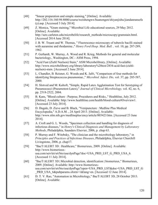 120
[48] "Smear preparation and simple staining," [Online]. Available:
http://202.116.160.98:8000/course/weishengwx/huanongen/shiyanjishu/jiandanransefa
(y).asp. [Accessed 3 July 2014].
[49] Z. Monica, "Gram staining," Microbial Life educational sources, 29 May 2012.
[Online]. Available:
http://serc.carleton.edu/microbelife/research_methods/microscopy/gramstain.html.
[Accessed 2014 June 2014].
[50] J. B. W. Truant and W. Thomas, " Fluorescence microscopy of tubercle bacilli stained
with auramine and rhodamine.," Henry Ford Hosp. Med. Bull. , vol. 10, pp. 287-289,
1962.
[51] P. Gerhardt, W. Murray, A. Wood and R. Krieg, Methods for general and molecular
bacteriology., Washington, DC.: ASM Press, 1994.
[52] "Acid Fast (Ziehl Neelson) Stain," ASM Microbelibrary, [Online]. Available:
http://www.microbelibrary.org/library/laboratory%20test/2834-acid-fast-(ziehl-
neelsen)-stain. [Accessed 2 June 2014].
[53] L. Chandler, B. Reisner, G. Woods and K. Jafri, "Comparison of four methods for
identifying Streptococcus pneumoniae.," Microbiol. Infect. Dis, vol. 37, pp. 285-587,
2000.
[54] H. Slotved and M. Kaltoft, "Simple, Rapid Latex Agglutination Test for Serotyping of
Pneumococci (Pneumotest-Latex)," Journal of Clinical Microbiology, vol. 42, no. 6,
pp. 2518-2522, 2004.
[55] B. Kans, "Blood culture : Purpose, Procedures and Risks.," Healthline, July 2012.
[Online]. Available: http://www.healthline.com/health/blood-culture#Overview1.
[Accessed 23 July 2014].
[56] D. Dugale, D. Zieve and B. Black, "Venipuncture : Medline Plus Medical
Encyclopedia," A.D.A.M. , 24 April 2013. [Online]. Available:
http://www.nlm.nih.gov/medlineplus/ency/article/003423.htm. [Accessed 23 June
2014].
[57] A. Croft and G. L. Woods, "Specimen collection and handling for diagnosis of
infectious diseases," in Henry's Clinical Diagnosis and Management by Laboratory
Methods, Philadelphia, Saunders Elsevier, 2006, p. chap 63.
[58] P. Murray and F. Witebsky, "The clinician and the microbiology laboratory," in
Principles and Practices of Infectious Diseases, Philadelphia, Elsevier Churchill
Livingstone, 2006, p. chap17.
[59] "BacT/ALERT 3D : Healthcare," Biomerieux, 2009. [Online]. Available:
http://www.biomerieux-
usa.com/servlet/srt/bio/usa/dynPage?doc=USA_PRD_LST_G_PRD_USA_6.
[Accessed 11 July 2014].
[60] "BacT/ALERT 3D | Microbial detection, identification | biomerieux," Biomerieux,
2009. [Online]. Available: http://www.biomerieux-
usa.com/servlet/srt/bio/usa/dynPage?open=USA_PRD_LST&doc=USA_PRD_LST_G
_PRD_USA_6&pubparams.sform=1&lang=en. [Accessed 12 June 2014].
[61] D. T. V. Rao, "Automation in Microbiology," BacT/ALERT 3D, 28 October 2013.
[Online]. Available:
 