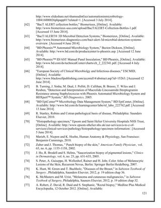 121
http://www.slideshare.net/shamsudinGez/automationinmicrobiology-
100416000026phpapp01?related=1. [Accessed 3 July 2014].
[62] "BacT ALERT collection bottles," Biomerieux, [Online]. Available:
http://www.biomerieux-usa.com/upload/BacTALERT-Collection-Bottles-1.pdf.
[Accessed 15 June 2014].
[63] "BacT/ALERT® 3D Microbial Detection Systems," Biomerieux, [Online]. Available:
http://www.biomerieux-diagnostics.com/bact-alert-3d-microbial-detection-systems-
overview. [Accessed 4 June 2014].
[64] "BD Phoenix™ Automated Microbiology System," Becton Dickson, [Online].
Available: http://www.bd.com/ds/productcenter/is-phoenix.asp. [Accessed 12 June
2014].
[65] "BD Phoenix™ ID/AST Manual Panel Inoculation," BD Phoenix, [Online]. Available:
http://www.bd.com/ds/technicalCenter/charts/ch_2_222341.pdf. [Accessed 4 July
2014].
[66] "European Society of Clinical Microbiolgy and Infectious diseases," ESCMID,
[Online]. Available:
http://www.blackwellpublishing.com/eccmid14/abstract.asp?id=15263. [Accessed 12
June 2014].
[67] B. Turning, J. Sinha, M. Deal, J. Pollitt, D. Callihan, B. Brasso, T. Wiles and J.
Reuben, "Detection and Interpretation of Macrolide-Lincosamide-Streptogramin
Resistance among Staphylococcus with Phoenix Automated Microbiology System and
BDXpert™ System," BD Diagnostics, 2005.
[68] "BD EpiCenter™ Microbiology Data Management System," BD EpiCenter, [Online].
Available: http://www.bd.com/ds/learningcenter/labo/nl_labo_222762.pdf. [Accessed
13 June 2014].
[69] R. Stanley, Robins and Cotran pathological basis of disease, Philadelphia: Saunders
Elsevier, 2010.
[70] "Histopathology specimen," Epsom and Saint Helier University Hospitals NHS Trust,
[Online]. Available: http://www.epsom-sthelier.nhs.uk/our-services/a-to-z-of-
services/clinical-services/pathology/histopathology/specimen-information/. [Accessed
5 June 2014].
[71] Marieb, E. Nicpon and K. Hoehn, Human Anatomy & Physiology, San Fransisco:
Benjamin Cummings, 2010.
[72] Zuber and J. Thomas, " Punch biopsy of the skin," American Family Physician , vol.
65, no. 6, pp. 1155-1158, 2002.
[73] J. Ho, R. Brodell and S. Helms, "Saucerization biopsy of pigmented lesions," Clinics
in Dermatology, vol. 6, no. 23, pp. 631-635, 2005.
[74] S. Peter, A. Guiseppe, H. Wellenhof, Rainer and H. Johr, Color Atlas of Melanocytic
Lesions of the Skin, Recurrent Nevus, Berlin: Springer Berlin Heidelberg, 2007.
[75] K. Hunt, M. Green and T. Buchholz, "Diseases of the Breast," in Sabiston Textbook of
Surgery , Philadelphia, Saunders Elsevier, 2012, p. 19 edition chap 36.
[76] K. McMasters and M. Urist, "Melanoma and cutaneous malignancies," in Sabiston
Textbook of Surgery, Philadelphia, Sauners Elsevier, 2012, p. 19 edition chap 32.
[77] A. Robert, Z. David, R. Daid and S. Stephanie, "Rectal biopsy," Medline Plus Medical
Encyclopedia, 12 October 2012. [Online]. Available:
 