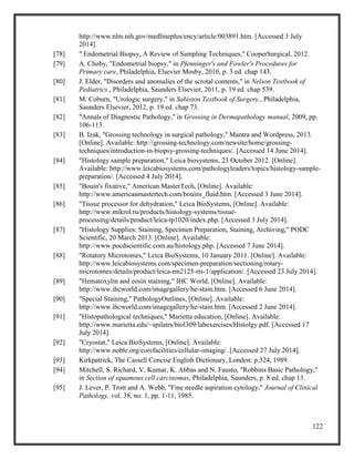 122
http://www.nlm.nih.gov/medlineplus/ency/article/003891.htm. [Accessed 3 July
2014].
[78] " Endometrial Biopsy, A Review of Sampling Techniques," CooperSurgical, 2012.
[79] A. Choby, "Endometrial biopsy," in Pfenninger's and Fowler's Procedures for
Primary care, Philadelphia, Elsevier Mosby, 2010, p. 3 ed. chap 143.
[80] J. Elder, "Disorders and anomalies of the scrotal contents," in Nelson Textbook of
Pediatrics., Philadelphia, Saunders Elsevier, 2011, p. 19 ed. chap 539.
[81] M. Coburn, "Urologic surgery," in Sabiston Textbook of Surgery., Philadelphia,
Saunders Elsevier, 2012, p. 19 ed. chap 73.
[82] "Annals of Diagnostic Pathology," in Grossing in Dermapathology manual, 2009, pp.
106-113.
[83] B. Izak, "Grossing technology in surgical pathology," Mantra and Wordpress, 2013.
[Online]. Available: http://grossing-technology.com/newsite/home/grossing-
techniques/introduction-in-biopsy-grossing-techniques/. [Accessed 14 June 2014].
[84] "Histology sample preparation," Leica biosystems, 23 October 2012. [Online].
Available: http://www.leicabiosystems.com/pathologyleaders/topics/histology-sample-
preparation/. [Accessed 4 July 2014].
[85] "Bouin's fixative," American MasterTech, [Online]. Available:
http://www.americanmastertech.com/bouins_fluid.htm. [Accessed 3 June 2014].
[86] "Tissue processor for dehydration," Leica BioSystems, [Online]. Available:
http://www.mikrol.ru/products/histology-systems/tissue-
processing/details/product/leica-tp1020/index.php. [Accessed 3 July 2014].
[87] "Histology Supplies: Staining, Specimen Preparation, Staining, Archiving," PODC
Scientific, 20 March 2013. [Online]. Available:
http://www.pocdscientific.com.au/histology.php. [Accessed 7 June 2014].
[88] "Rotatory Microtomes," Leica BioSystems, 10 January 2011. [Online]. Available:
http://www.leicabiosystems.com/specimen-preparation/sectioning/rotary-
microtomes/details/product/leica-rm2125-rts-1/application/. [Accessed 23 July 2014].
[89] "Hematoxylin and eosin staining," IHC World, [Online]. Available:
http://www.ihcworld.com/imagegallery/he-stain.htm. [Accessed 6 June 2014].
[90] "Special Staining," PathologyOutlines, [Online]. Available:
http://www.ihcworld.com/imagegallery/he-stain.htm. [Accessed 2 June 2014].
[91] "Histopathological techniques," Marietta education, [Online]. Available:
http://www.marietta.edu/~spilatrs/biol309/labexercises/Histolgy.pdf. [Accessed 17
July 2014].
[92] "Cryostat," Leica BioSystems, [Online]. Available:
http://www.noble.org/corefacilities/cellular-imaging/. [Accessed 27 July 2014].
[93] Kirkpatrick, The Cassell Concise English Dictionary, London: p.324, 1989.
[94] Mitchell, S. Richard, V. Kumar, K. Abbas and N. Fausto, "Robbins Basic Pathology,"
in Section of squamous cell carcinomas, Philadelphia, Saunders, p. 8 ed. chap 13.
[95] J. Lever, P. Trott and A. Webb, "Fine needle aspiration cytology," Journal of Clinical
Pathology, vol. 38, no. 1, pp. 1-11, 1985.
 