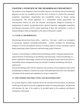 13
CHAPTER 1: OVERVIEW OF THE MICROBIOLOGY DEPARTMENT
The premises of any Diagnostic Center inevitably requires a conventional clinical microbiology
laboratory are they are considered to be the first lines of defense [1] wherein they encompass
recognition, sequestration, categorization and susceptibility testing of disease causing
microorganisms. The clinical appearance of a transmittable disease demonstrates the
communication between the host and infectious microorganism. Diagnosis necessitates an
amalgamation of material, incorporating history, physical inspection, radiographic examination
and laboratory documents [2].The routine functioning of these labs incorporates a variety of
manual techniques which are dependent on the nature of the patient’s sample.
1.1. CLINICAL MICROBIOLOGY
Microbiology (derived from Greek, mīkros – small; bios – life; logia – study) is an investigation
of microscopic organisms (unicellular/multicellular – colonies /acellular) [3]. Microbiology
comprises of several sub-categories inclusive of virology (study of viruses), mycology (study of
fungi), parasitology (study of parasites) and bacteriology (study of bacteria).
A practice of microbiology is medical/clinical microbiology which is frequently presented with
clinical doctrines of immunology as microbiology and immunology. Clinical microbiology is a
precise combination of knowledge, outlook and training designed towards clinical association in
transmittable disease management using core principles of medical microbiology and clinical
medicine [4].
Clinical microbiology deals with the comparison and correlation of microorganisms under normal
and pathological conditions. It analyses the realms of the pathological processes with a description
of treatment till the medical and comprehensive salvage is attained [5].
1.2. THE COMMON SPECIMEN TYPES AND TRANSPORTATION
For accurate diagnosis, further treatment and for the alleviation from the disease; the physician
would require the patient to provide an appropriate sample for testing and analysis. The physician
will determine the type of the sample to be provided based on the symptoms and physical
examination of the patient.
 