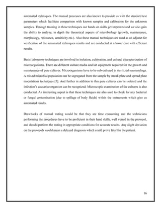 16
automated techniques. The manual processes are also known to provide us with the standard test
parameters which facilitate comparison with known samples and calibration for the unknown
samples. Through training in these techniques our hands on skills get improved and we also gain
the ability to analyze, in depth the theoretical aspects of microbiology (growth, maintenance,
morphology, resistance, sensitivity etc.). Also these manual techniques are used as an adjunct for
verification of the automated techniques results and are conducted at a lower cost with efficient
results.
Basic laboratory techniques are involved in isolation, cultivation, and cultural characterization of
microorganisms. There are different culture media and lab equipment required for the growth and
maintenance of pure cultures. Microorganisms have to be sub-cultured in sterilized surroundings.
A mixed microbial population can be segregated from the sample by streak plate and spread plate
inoculations techniques [7]. And further in addition to this pure cultures can be isolated and the
infection’s causative organism can be recognized. Microscopic examination of the cultures is also
conducted. An interesting aspect is that these techniques are also used to check for any bacterial
or fungal contamination (due to spillage of body fluids) within the instruments which give us
automated results.
Drawbacks of manual testing would be that they are time consuming and the technicians
performing the procedures have to be proficient in their hand skills, well versed in the protocol,
and should perform the testing in appropriate conditions for accurate results. Any slight deviation
on the protocols would mean a delayed diagnosis which could prove fatal for the patient.
 