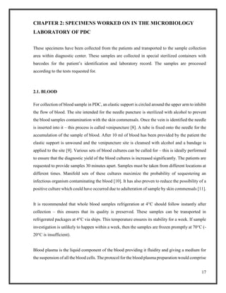 17
CHAPTER 2: SPECIMENS WORKED ON IN THE MICROBIOLOGY
LABORATORY OF PDC
These specimens have been collected from the patients and transported to the sample collection
area within diagnostic center. These samples are collected in special sterilized containers with
barcodes for the patient’s identification and laboratory record. The samples are processed
according to the tests requested for.
2.1. BLOOD
For collection of blood sample in PDC, an elastic support is circled around the upper arm to inhibit
the flow of blood. The site intended for the needle puncture is sterilized with alcohol to prevent
the blood samples contamination with the skin commensals. Once the vein is identified the needle
is inserted into it – this process is called venipuncture [8]. A tube is fixed onto the needle for the
accumulation of the sample of blood. After 10 ml of blood has been provided by the patient the
elastic support is unwound and the venipuncture site is cleansed with alcohol and a bandage is
applied to the site [9]. Various sets of blood cultures can be called for – this is ideally performed
to ensure that the diagnostic yield of the blood cultures is increased significantly. The patients are
requested to provide samples 30 minutes apart. Samples must be taken from different locations at
different times. Manifold sets of these cultures maximize the probability of sequestering an
infectious organism contaminating the blood [10]. It has also proven to reduce the possibility of a
positive culture which could have occurred due to adulteration of sample by skin commensals [11].
It is recommended that whole blood samples refrigeration at 4°C should follow instantly after
collection – this ensures that its quality is preserved. These samples can be transported in
refrigerated packages at 4°C via ships. This temperature ensures its stability for a week. If sample
investigation is unlikely to happen within a week, then the samples are frozen promptly at 70°C (-
20°C is insufficient).
Blood plasma is the liquid component of the blood providing it fluidity and giving a medium for
the suspension of all the blood cells. The protocol for the blood plasma preparation would comprise
 
