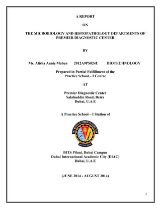 2
A REPORT
ON
THE MICROBIOLOGY AND HISTOPATHOLOGY DEPARTMENTS OF
PREMIER DIAGNOSTIC CENTER
BY
Ms. Alisha Annie Maben 2012A9PS024U BIOTECHNOLOGY
Prepared in Partial Fulfillment of the
Practice School – I Course
AT
Premier Diagnostic Center
Salahuddin Road, Deira
Dubai, U.A.E
A Practice School – I Station of
BITS Pilani, Dubai Campus
Dubai International Academic City (DIAC)
Dubai, U.A.E
(JUNE 2014 - AUGUST 2014)
 