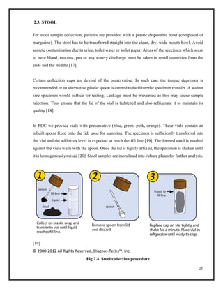 20
2.3. STOOL
For stool sample collection, patients are provided with a plastic disposable bowl (composed of
margarine). The stool has to be transferred straight into the clean, dry, wide mouth bowl. Avoid
sample contamination due to urine, toilet water or toilet paper. Areas of the specimen which seem
to have blood, mucous, pus or any watery discharge must be taken in small quantities from the
ends and the middle [17].
Certain collection cups are devoid of the preservative. In such case the tongue depressor is
recommended or an alternative plastic spoon is catered to facilitate the specimen transfer. A walnut
size specimen would suffice for testing. Leakage must be prevented as this may cause sample
rejection. Thus ensure that the lid of the vial is tightened and also refrigerate it to maintain its
quality [18].
In PDC we provide vials with preservative (blue, green, pink, orange). These vials contain an
inbuilt spoon fixed onto the lid, used for sampling. The specimen is sufficiently transferred into
the vial and the additives level is expected to reach the fill line [19]. The formed stool is mashed
against the vials walls with the spoon. Once the lid is tightly affixed, the specimen is shaken until
it is homogenously mixed [20]. Stool samples are inoculated into culture plates for further analysis.
[19]
© 2000-2012 All Rights Reserved, Diagnos-Techs™, Inc.
Fig.2.4. Stool collection procedure
 