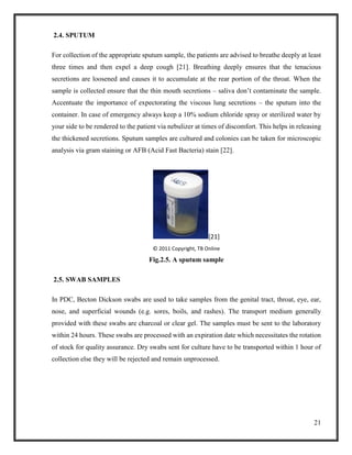 21
2.4. SPUTUM
For collection of the appropriate sputum sample, the patients are advised to breathe deeply at least
three times and then expel a deep cough [21]. Breathing deeply ensures that the tenacious
secretions are loosened and causes it to accumulate at the rear portion of the throat. When the
sample is collected ensure that the thin mouth secretions – saliva don’t contaminate the sample.
Accentuate the importance of expectorating the viscous lung secretions – the sputum into the
container. In case of emergency always keep a 10% sodium chloride spray or sterilized water by
your side to be rendered to the patient via nebulizer at times of discomfort. This helps in releasing
the thickened secretions. Sputum samples are cultured and colonies can be taken for microscopic
analysis via gram staining or AFB (Acid Fast Bacteria) stain [22].
[21]
© 2011 Copyright, TB Online
Fig.2.5. A sputum sample
2.5. SWAB SAMPLES
In PDC, Becton Dickson swabs are used to take samples from the genital tract, throat, eye, ear,
nose, and superficial wounds (e.g. sores, boils, and rashes). The transport medium generally
provided with these swabs are charcoal or clear gel. The samples must be sent to the laboratory
within 24 hours. These swabs are processed with an expiration date which necessitates the rotation
of stock for quality assurance. Dry swabs sent for culture have to be transported within 1 hour of
collection else they will be rejected and remain unprocessed.
 