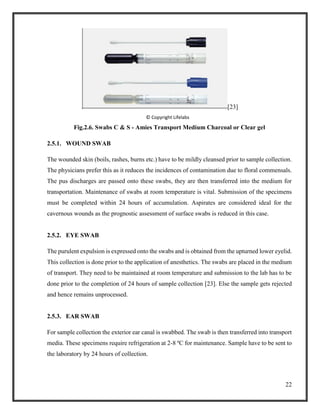 22
[23]
© Copyright Lifelabs
Fig.2.6. Swabs C & S - Amies Transport Medium Charcoal or Clear gel
2.5.1. WOUND SWAB
The wounded skin (boils, rashes, burns etc.) have to be mildly cleansed prior to sample collection.
The physicians prefer this as it reduces the incidences of contamination due to floral commensals.
The pus discharges are passed onto these swabs, they are then transferred into the medium for
transportation. Maintenance of swabs at room temperature is vital. Submission of the specimens
must be completed within 24 hours of accumulation. Aspirates are considered ideal for the
cavernous wounds as the prognostic assessment of surface swabs is reduced in this case.
2.5.2. EYE SWAB
The purulent expulsion is expressed onto the swabs and is obtained from the upturned lower eyelid.
This collection is done prior to the application of anesthetics. The swabs are placed in the medium
of transport. They need to be maintained at room temperature and submission to the lab has to be
done prior to the completion of 24 hours of sample collection [23]. Else the sample gets rejected
and hence remains unprocessed.
2.5.3. EAR SWAB
For sample collection the exterior ear canal is swabbed. The swab is then transferred into transport
media. These specimens require refrigeration at 2-8 ºC for maintenance. Sample have to be sent to
the laboratory by 24 hours of collection.
 