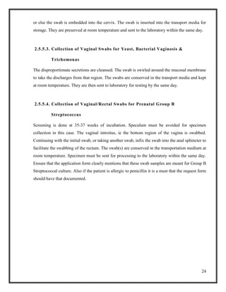 24
or else the swab is embedded into the cervix. The swab is inserted into the transport media for
storage. They are preserved at room temperature and sent to the laboratory within the same day.
2.5.5.3. Collection of Vaginal Swabs for Yeast, Bacterial Vaginosis &
Trichomonas
The disproportionate secretions are cleansed. The swab is swirled around the mucosal membrane
to take the discharges from that region. The swabs are conserved in the transport media and kept
at room temperature. They are then sent to laboratory for testing by the same day.
2.5.5.4. Collection of Vaginal/Rectal Swabs for Prenatal Group B
Streptococcus
Screening is done at 35-37 weeks of incubation. Speculum must be avoided for specimen
collection in this case. The vaginal introitus, ie the bottom region of the vagina is swabbed.
Continuing with the initial swab, or taking another swab, infix the swab into the anal sphincter to
facilitate the swabbing of the rectum. The swab(s) are conserved in the transportation medium at
room temperature. Specimen must be sent for processing to the laboratory within the same day.
Ensure that the application form clearly mentions that these swab samples are meant for Group B
Streptococcal culture. Also if the patient is allergic to penicillin it is a must that the request form
should have that documented.
 