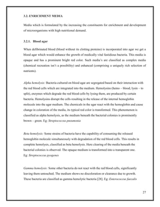 27
3.2. ENRICHMENT MEDIA
Media which is formulated by the increasing the constituents for enrichment and development
of microorganisms with high nutritional demand.
3.2.1. Blood agar
When defibrinated blood (blood without its clotting proteins) is incorporated into agar we get a
blood agar which would enhance the growth of medically vital fastidious bacteria. This media is
opaque and has a prominent bright red color. Such media’s are classified as complex media
(chemical recreation isn’t a possibility) and enhanced (comprising a uniquely rich selection of
nutrients).
Alpha hemolysis: Bacteria cultured on blood agar are segregated based on their interaction with
the red blood cells which are integrated into the medium. Hemolysins (hemo – blood, lysin – to
split), enzymes which degrade the red blood cells by lysing them, are produced by certain
bacteria. Hemolysins disrupt the cells resulting in the release of the internal hemoglobin
molecule into the agar medium. The chemicals in the agar react with the hemoglobin and cause
change in coloration of the media, its typical red color is transformed. This phenomenon is
classified as alpha hemolysis, as the medium beneath the bacterial colonies is prominently
brown – green. Eg: Streptococcus pneumonia
Beta hemolysis: Some strains of bacteria have the capability of consuming the released
hemoglobin molecule simultaneously with degradation of the red blood cells. This results in
complete hemolysis, classified as beta hemolysis. Here clearing of the media beneath the
bacterial colonies is observed. The opaque medium is transformed into a transparent one.
Eg: Streptococcus pyogenes
Gamma hemolysis: Some other bacteria do not react with the red blood cells, significantly
leaving them untouched. The medium shows no discoloration or clearance due to growth.
These bacteria are classified as gamma hemolytic bacteria [28]. Eg: Enterococcus faecalis
 