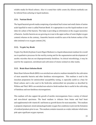 33
reliable media for blood cultures. Also it is noted that viable counts (by dilution methods) can
be inferred from culturing in liquid mediums.
3.5.1. Nutrient Broth
The liquid bacterial growth media comprising of powdered beef extract and small chains of amino
acids liquefied in water is called Nutrient Broth. It is appropriate to use this liquid medium in test
tubes for culture of the bacteria. This helps in providing us information on the oxygen necessities
of bacteria. Aerobic bacteria are see growing at or near to the upper surface of water (higher oxygen
content) whereas on the contrary, Anaerobic bacteria would be seen at the bottom surface of the
tube (minimal or no oxygen content) [36].
3.5.2. Tryptic Soy Broth
Tryptic Soy Broth (Soybean-Casein Digest Medium) is a liquid enhancement medium for overall
use in qualitative processes for the sterility testing and for the augmentation and development of
aerobic microbes that are not disproportionately fastidious. In clinical microbiology, it may be
used for the suspension, enrichment and cultivation of strains isolated on other media.
3.5.3. Brain Heart Infusion Broth
Brain Heart Infusion Broth (BHI) is an enriched non-selective medium intended for the cultivation
of most anaerobic bacteria and other fastidious microorganisms. This medium is used in the
inoculum preparation for antimicrobial susceptibility testing, is especially useful as a base for
blood cultures and is also used in the broth-disc antimicrobial test procedure as described by
Wilkins and Theil. BHI is an enriched non-selective broth medium that is useful in the cultivating
of fastidious and non-fastidious microorganisms.
This medium will also support the growth of aerobic microorganisms from a variety of clinical
and non-clinical specimens. The basal medium is infusion from brains and beef heart
and supplemented with vitamin K1 and hemin as growth factors for most anaerobes. This medium
is prepared, dispensed, stored and packaged under oxygen-free conditions to prevent the formation
of oxidized products prior to use. This medium contains resazurin as a redox indicator which turns
pink upon significant oxygen exposure.
 