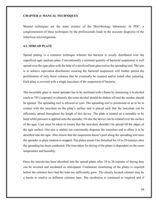 34
CHAPTER 4: MANUAL TECHNIQUES
Manual techniques are the main essence of the Microbiology laboratory. In PDC, a
conglomeration of these techniques by the professionals leads to the accurate diagnosis of the
infectious microorganism.
4.1. SPREAD PLATE
Spread plating is a common technique wherein the bacteria is evenly distributed over the
superficial agar medium plate. Conventionally a minimal quantity of bacterial suspension is well
spread over the agar plate with the help of a sterilized bent glass rod as the spreading tool. The aim
is to achieve equivalent distribution ensuring the bacterial suspension will further permit the
proliferation of only those colonies that be eventually be counted and/or tested after culturing.
Each plate is covered with a single inoculum of the suspension of bacteria.
The recyclable glass or metal spreader has to be sterilized with a flame by immersing it in alcohol
(such as 70% isopropyl or ethanol), the extra alcohol should be shaken off and the residue should
be ignited. The spreading tool is allowed to cool. The spreading tool is positioned so as to be in
contact with the inoculum on the plate’s surface and is placed such that the inoculum can be
efficiently spread throughout the length of this device. The plate is rotated on a turntable or by
hand while pressure is applied onto the spreader. Or else the device can be rotated over the surface
of the agar. Care must be taken to ensure that the inoculum shouldn’t be spread till the edges of
the agar surface. Our aim is mainly too consistently dispense the inoculum and to allow it to be
absorbed into the agar. Also ensure that the suspension doesn’t pool along the spreading tool once
the spreader or plate rotation is stopped. The plates mustn’t be disturbed for 10 to 20 minutes after
the spreading has been conducted. The time taken for drying of the plates is dependent on the room
temperature and humidity.
Once the inocula has been absorbed into the spread plates after 10 to 20 minutes of drying they
can be inverted and incubated as anticipated. Continuous monitoring of the plates is required
before the colonies have had the time too sufficiently grow. The closely located colonies may be
a hassle to resolve as different colonies later. The incubation is continued as required and if
 
