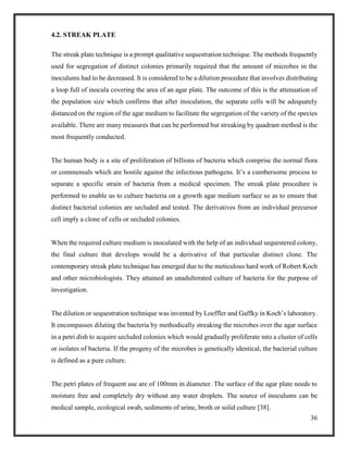 36
4.2. STREAK PLATE
The streak plate technique is a prompt qualitative sequestration technique. The methods frequently
used for segregation of distinct colonies primarily required that the amount of microbes in the
inoculums had to be decreased. It is considered to be a dilution procedure that involves distributing
a loop full of inocula covering the area of an agar plate. The outcome of this is the attenuation of
the population size which confirms that after inoculation, the separate cells will be adequately
distanced on the region of the agar medium to facilitate the segregation of the variety of the species
available. There are many measures that can be performed but streaking by quadrant method is the
most frequently conducted.
The human body is a site of proliferation of billions of bacteria which comprise the normal flora
or commensals which are hostile against the infectious pathogens. It’s a cumbersome process to
separate a specific strain of bacteria from a medical specimen. The streak plate procedure is
performed to enable us to culture bacteria on a growth agar medium surface so as to ensure that
distinct bacterial colonies are secluded and tested. The derivatives from an individual precursor
cell imply a clone of cells or secluded colonies.
When the required culture medium is inoculated with the help of an individual sequestered colony,
the final culture that develops would be a derivative of that particular distinct clone. The
contemporary streak plate technique has emerged due to the meticulous hard work of Robert Koch
and other microbiologists. They attained an unadulterated culture of bacteria for the purpose of
investigation.
The dilution or sequestration technique was invented by Loeffler and Gaffky in Koch’s laboratory.
It encompasses diluting the bacteria by methodically streaking the microbes over the agar surface
in a petri dish to acquire secluded colonies which would gradually proliferate into a cluster of cells
or isolates of bacteria. If the progeny of the microbes is genetically identical, the bacterial culture
is defined as a pure culture.
The petri plates of frequent use are of 100mm in diameter. The surface of the agar plate needs to
moisture free and completely dry without any water droplets. The source of inoculums can be
medical sample, ecological swab, sediments of urine, broth or solid culture [38].
 