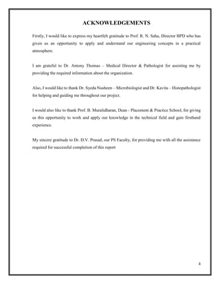 4
ACKNOWLEDGEMENTS
Firstly, I would like to express my heartfelt gratitude to Prof. R. N. Saha, Director BPD who has
given us an opportunity to apply and understand our engineering concepts in a practical
atmosphere.
I am grateful to Dr. Antony Thomas – Medical Director & Pathologist for assisting me by
providing the required information about the organization.
Also, I would like to thank Dr. Syeda Nusheen – Microbiologist and Dr. Kavita – Histopathologist
for helping and guiding me throughout our project.
I would also like to thank Prof. B. Muralidharan, Dean - Placement & Practice School, for giving
us this opportunity to work and apply our knowledge in the technical field and gain firsthand
experience.
My sincere gratitude to Dr. D.V. Prasad, our PS Faculty, for providing me with all the assistance
required for successful completion of this report
 
