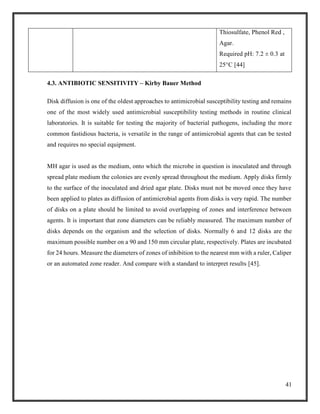 41
Thiosulfate, Phenol Red ,
Agar.
Required pH: 7.2 ± 0.3 at
25°C [44]
4.3. ANTIBIOTIC SENSITIVITY – Kirby Bauer Method
Disk diffusion is one of the oldest approaches to antimicrobial susceptibility testing and remains
one of the most widely used antimicrobial susceptibility testing methods in routine clinical
laboratories. It is suitable for testing the majority of bacterial pathogens, including the more
common fastidious bacteria, is versatile in the range of antimicrobial agents that can be tested
and requires no special equipment.
MH agar is used as the medium, onto which the microbe in question is inoculated and through
spread plate medium the colonies are evenly spread throughout the medium. Apply disks firmly
to the surface of the inoculated and dried agar plate. Disks must not be moved once they have
been applied to plates as diffusion of antimicrobial agents from disks is very rapid. The number
of disks on a plate should be limited to avoid overlapping of zones and interference between
agents. It is important that zone diameters can be reliably measured. The maximum number of
disks depends on the organism and the selection of disks. Normally 6 and 12 disks are the
maximum possible number on a 90 and 150 mm circular plate, respectively. Plates are incubated
for 24 hours. Measure the diameters of zones of inhibition to the nearest mm with a ruler, Caliper
or an automated zone reader. And compare with a standard to interpret results [45].
 