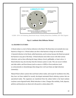 42
[45]
© 2000 - 2014. 5m Publishing, Benchmark House, 8 Smithy Wood Drive, Sheffield, S35 1QN, England.
Fig.4.3. Antibiotic Disk Diffusion Method
4.4. BLOOD CULTURES
A blood culture is a test to find an infection in the blood. The blood does not normally have any
bacteria or fungi in it. A blood culture can show what bacteria or fungi are in the blood.
A bacterial infection in the blood, called bacteremia, can be serious because the blood can spread
the bacteria to any part of the body. A blood infection most often occurs with other serious
infections, such as those affecting the lungs, kidneys, bowel, gallbladder, or heart valves. A
blood infection may also develop when the immune system is weak. This can occur in infants
and older adults, and from disease (such as cancer or AIDS) or from medicines (such
as corticosteroids or chemotherapy) that change how well your body can fight infections
(immunity).
Manual blood culture systems that used basal culture media, and except for incubation time [46],
they have not been studied for recently developed automated blood culturing systems that use
specialized media. The organisms are transferred from the culture bottle to the basal medium
(soybean casein digested broth). Blind subculture is done. Changes like turbidity, froth, deposits,
pellicles and hemolysis are observed in the positive culture plates [47].
 