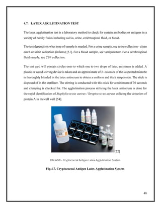 48
4.7. LATEX AGGLUTINATION TEST
The latex agglutination test is a laboratory method to check for certain antibodies or antigens in a
variety of bodily fluids including saliva, urine, cerebrospinal fluid, or blood.
The test depends on what type of sample is needed. For a urine sample, see urine collection - clean
catch or urine collection (infants) [53]. For a blood sample, see venipuncture. For a cerebrospinal
fluid sample, see CSF collection.
The test card will contain circles onto to which one to two drops of latex antiserum is added. A
plastic or wood stirring device is taken and an approximate of 3- colonies of the suspected microbe
is thoroughly blended in the latex antiserum to obtain a uniform and thick suspension. The stick is
disposed of in the sterilizer. The stirring is conducted with this stick for a minimum of 30 seconds
and clumping is checked for. The agglutination process utilizing the latex antiserum is done for
the rapid identification of Staphylococcus aureus / Streptococcus aureus utilizing the detection of
protein A in the cell wall [54].
[52]
CALAS® - Cryptococcal Antigen Latex Agglutination System
Fig.4.7. Cryptococcal Antigen Latex Agglutination System
 