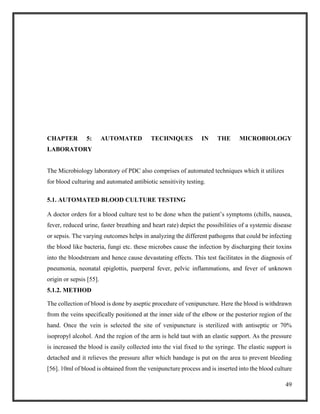 49
CHAPTER 5: AUTOMATED TECHNIQUES IN THE MICROBIOLOGY
LABORATORY
The Microbiology laboratory of PDC also comprises of automated techniques which it utilizes
for blood culturing and automated antibiotic sensitivity testing.
5.1. AUTOMATED BLOOD CULTURE TESTING
A doctor orders for a blood culture test to be done when the patient’s symptoms (chills, nausea,
fever, reduced urine, faster breathing and heart rate) depict the possibilities of a systemic disease
or sepsis. The varying outcomes helps in analyzing the different pathogens that could be infecting
the blood like bacteria, fungi etc. these microbes cause the infection by discharging their toxins
into the bloodstream and hence cause devastating effects. This test facilitates in the diagnosis of
pneumonia, neonatal epiglottis, puerperal fever, pelvic inflammations, and fever of unknown
origin or sepsis [55].
5.1.2. METHOD
The collection of blood is done by aseptic procedure of venipuncture. Here the blood is withdrawn
from the veins specifically positioned at the inner side of the elbow or the posterior region of the
hand. Once the vein is selected the site of venipuncture is sterilized with antiseptic or 70%
isopropyl alcohol. And the region of the arm is held taut with an elastic support. As the pressure
is increased the blood is easily collected into the vial fixed to the syringe. The elastic support is
detached and it relieves the pressure after which bandage is put on the area to prevent bleeding
[56]. 10ml of blood is obtained from the venipuncture process and is inserted into the blood culture
 