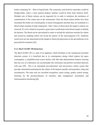50
bottles containing 30 – 50ml of liquid broth. The commonly used broth for anaerobes would be
thioglycollate, where a more general purpose medium would be brain heart infusion broth.
Multiple sets of blood cultures can be requested for in order to minimize the incidences of
contamination of the culture due to the commensals. Once the blood culture bottles have been
inoculated the bottles are swirled gently to ensure homogeneity and then they are incubated in a
blood culture machine at body temperature. After 5 days of observation the negative cultures are
removed. If a vial is found to be positive, gram stain is performed on the blood sample to identify
the bacteria. The blood can be sub-cultured in order to seclude the infectious microbe for culture
and sensitivity sampling which will reveal the species of the microorganism [57]. Antibiotic
sensitivities are also determined on the sample to inform the physicians on the apt antibiotics to be
prescribed for treatment [58].
5.1.3. BacT/ALERT 3D biomerieux
The BacT/ALERT 3D is a state of art appliance which facilitates in the mechanized microbial
detection system. It is beneficial due to its contemporary design which reduces the space
consumption, a simplified touch screen facility with lithe data administration features ensuring
that any size of a laboratory can accommodate this instrument and perform microbial detection
with ease [59]. This is an automated non-radiometric and non-invasive culture system that
provides unremitted monitoring for the culture of the bacteria (aerobic and anaerobic), fungi and
mycobacteria. The main uses are microbial recognition, sepsis testing, quality control testing,
checking for the presence/absence of microbes, data management/ assimilation and
instrumentation interfacing [60].
 