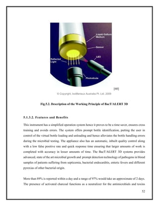 52
[60]
© Copyright, bioMerieux Australia Pt. Ltd. 2009
Fig.5.2. Description of the Working Principle of BacT/ALERT 3D
5.1.3.2. Features and Benefits
This instrument has a simplified operation system hence it proves to be a time saver, ensures cross
training and avoids errors. The system offers prompt bottle identification, putting the user in
control of the virtual bottle loading and unloading and hence alleviates the bottle handling errors
during the microbial testing. The appliance also has an automatic, inbuilt quality control along
with a low false positive rate and quick response time ensuring that larger amounts of work is
completed with accuracy in lesser amounts of time. The BacT/ALERT 3D systems provides
advanced, state of the art microbial growth and prompt detection technology of pathogens in blood
samples of patients suffering from septicemia, bacterial endocarditis, enteric fevers and different
pyrexias of other bacterial origin.
More than 89% is reported within a day and a range of 97% would take an approximate of 2 days.
The presence of activated charcoal functions as a neutralizer for the antimicrobials and toxins
 