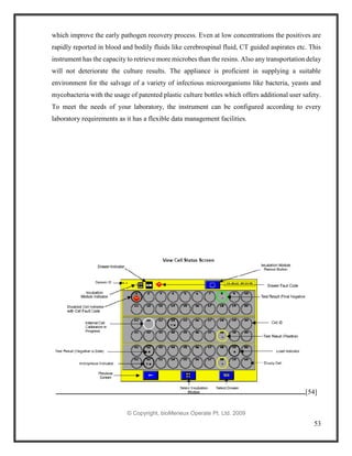 53
which improve the early pathogen recovery process. Even at low concentrations the positives are
rapidly reported in blood and bodily fluids like cerebrospinal fluid, CT guided aspirates etc. This
instrument has the capacity to retrieve more microbes than the resins. Also any transportation delay
will not deteriorate the culture results. The appliance is proficient in supplying a suitable
environment for the salvage of a variety of infectious microorganisms like bacteria, yeasts and
mycobacteria with the usage of patented plastic culture bottles which offers additional user safety.
To meet the needs of your laboratory, the instrument can be configured according to every
laboratory requirements as it has a flexible data management facilities.
[54]
© Copyright, bioMerieux Operate Pt. Ltd. 2009
 