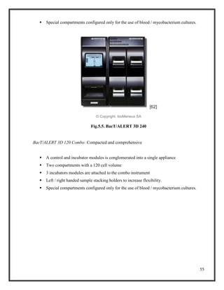 55
 Special compartments configured only for the use of blood / mycobacterium cultures.
[62]
© Copyright, bioMerieux SA
Fig.5.5. BacT/ALERT 3D 240
BacT/ALERT 3D 120 Combo: Compacted and comprehensive
 A control and incubator modules is conglomerated into a single appliance
 Two compartments with a 120 cell volume
 3 incubators modules are attached to the combo instrument
 Left / right handed sample stacking holders to increase flexibility.
 Special compartments configured only for the use of blood / mycobacterium cultures.
 