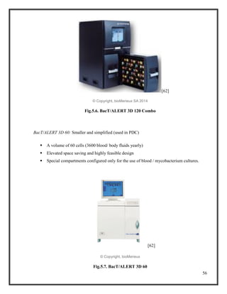 56
[62]
© Copyright, bioMerieux SA 2014
Fig.5.6. BacT/ALERT 3D 120 Combo
BacT/ALERT 3D 60: Smaller and simplified (used in PDC)
 A volume of 60 cells (3600 blood/ body fluids yearly)
 Elevated space saving and highly feasible design
 Special compartments configured only for the use of blood / mycobacterium cultures.
[62]
© Copyright, bioMerieux
Fig.5.7. BacT/ALERT 3D 60
 