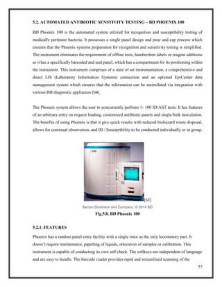 57
5.2. AUTOMATED ANTIBIOTIC SENSTIVITY TESTING – BD PHOENIX 100
BD Phoenix 100 is the automated system utilized for recognition and susceptibility testing of
medically pertinent bacteria. It possesses a single panel design and pour and cap process which
ensures that the Phoenix systems preparation for recognition and sensitivity testing is simplified.
The instrument eliminates the requirement of offline tests, handwritten labels or reagent additions
as it has a specifically barcoded and seal panel, which has a compartment for its positioning within
the instrument. This instrument comprises of a state of art instrumentation, a comprehensive and
direct LIS (Laboratory Information Systems) connection and an optional EpiCenter data
management system which ensures that the information can be assimilated via integration with
various BD diagnostic appliances [64].
The Phoenix system allows the user to concurrently perform 1- 100 ID/AST tests. It has features
of an arbitrary entry on request loading, customized antibiotic panels and single/bulk inoculation.
The benefits of using Phoenix is that it give quick results with reduced biohazard waste disposal,
allows for continual observation, and ID / Susceptibility to be conducted individually or in group.
[63]
Becton Dickinson and Company. © 2014 BD
Fig.5.8. BD Phoenix 100
5.2.1. FEATURES
Phoenix has a random panel entry facility with a single rotor as the only locomotory part. It
doesn’t require maintenance, pipetting of liquids, relocation of samples or calibration. This
instrument is capable of conducting its own self check. The softkeys are independent of language
and are easy to handle. The barcode reader provides rapid and streamlined scanning of the
 