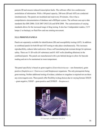 58
patients ID and ensures reduced transcription faults. The software offers less cumbersome
assimilation of information. With a 100 panel capacity, 200 tests (ID and AST) are conducted
simultaneously. The panels are incubated and read every 20 minutes. Also it has a
comprehensive documentation of database and a BDXpert system. The software uses up to date
standards like DIN 2000, CLSI 2007 (NCCLS) and SFM 2004. The customization of varying
standards allows for the increased range of drug testing. It also has 4 independent readers, 2 UV
lamps (1 as backup), no fluid flow and one rotating movement.
5.2.2. PHOENIX PANELS
Panels are seperately available for identification (ID) and susceptibility testing (AST). In addition
to combined panels for both ID and AST testing to take place simultaneously. This increases
reproducibility, reduces labor and errors. It has a self inoculating leak resistant design for optimum
safety. There are 51 ID wells (45 substrates) and 85 AST wells (doubling dilutions) in the
combined panels. The panels are manufactured with a pre labeled design to allow for barcode
reading and are to be maintained at room temperature.
The panel specificity is based on gram negative (Enterobacteriaceae – non fermenters), gram
positive (Staphylococci / Enterococci) and Streptococci organisms. The only prerequisite being
gram staining. Neither additional testing of oxidase, calatlase or coagulase is required nor are there
any extra reagent costs. These panels offer flexiblity in drug choices due to varying formats XXGN
– gram negative, XXGP – gram positive and 2STREP – Streptococci.
[63]
© Copyright, bioMerieux SA 2014
 