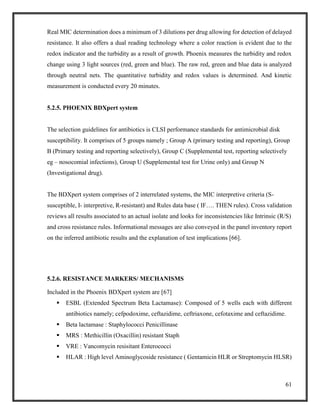61
Real MIC determination does a minimum of 3 dilutions per drug allowing for detection of delayed
resistance. It also offers a dual reading technology where a color reaction is evident due to the
redox indicator and the turbidity as a result of growth. Phoenix measures the turbidity and redox
change using 3 light sources (red, green and blue). The raw red, green and blue data is analyzed
through neutral nets. The quantitative turbidity and redox values is determined. And kinetic
measurement is conducted every 20 minutes.
5.2.5. PHOENIX BDXpert system
The selection guidelines for antibiotics is CLSI performance standards for antimicrobial disk
susceptibility. It comprises of 5 groups namely ; Group A (primary testing and reporting), Group
B (Primary testing and reporting selectively), Group C (Supplemental test, reporting selectively
eg – nosocomial infections), Group U (Supplemental test for Urine only) and Group N
(Investigational drug).
The BDXpert system comprises of 2 interrelated systems, the MIC interpretive criteria (S-
susceptible, I- interpretive, R-resistant) and Rules data base ( IF…. THEN rules). Cross validation
reviews all results associated to an actual isolate and looks for inconsistencies like Intrinsic (R/S)
and cross resistance rules. Informational messages are also conveyed in the panel inventory report
on the inferred antibiotic results and the explanation of test implications [66].
5.2.6. RESISTANCE MARKERS/ MECHANISMS
Included in the Phoenix BDXpert system are [67]
 ESBL (Extended Spectrum Beta Lactamase): Composed of 5 wells each with different
antibiotics namely; cefpodoxime, ceftazidime, ceftriaxone, cefotaxime and ceftazidime.
 Beta lactamase : Staphylococci Penicillinase
 MRS : Methicillin (Oxacillin) resistant Staph
 VRE : Vancomycin resisitant Enterococci
 HLAR : High level Aminoglycoside resistance ( Gentamicin HLR or Streptomycin HLSR)
 