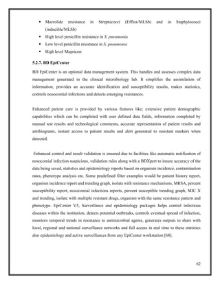 62
 Macrolide resistance in Streptococci (Efflux/MLSb) and in Staphylococci
(inducible/MLSb)
 High level penicillin resistance in S. pneumonia
 Low level penicillin resistance in S. pneumonia
 High level Mupricon
5.2.7. BD EpiCenter
BD EpiCenter is an optional data management system. This handles and assesses complex data
management generated in the clinical microbiology lab. It simplifies the assimilation of
information, provides an accurate identification and susceptibility results, makes statistics,
controls nosocomial infections and detects emerging resistances.
Enhanced patient care is provided by various features like; extensive patient demographic
capabilities which can be completed with user defined data fields, information completed by
manual test results and technological comments, accurate representation of patient results and
antibiograms, instant access to patient results and alert generated to resistant markers when
detected.
Enhanced control and result validation is ensured due to facilities like automatic notification of
nosocomial infection suspicions, validation rules along with a BDXpert to insure accuracy of the
data being saved, statistics and epidemiology reports based on organism incidence, contamination
rates, phenotype analysis etc. Some predefined filter examples would be patient history report,
organism incidence report and trending graph, isolate with resistance mechanisms, MRSA, percent
susceptibility report, nosocomial infections reports, percent susceptible trending graph, MIC X
and trending, isolate with multiple resistant drugs, organism with the same resistance pattern and
phenotype. EpiCenter V5, Surveillance and epidemiology packages helps control infectious
diseases within the institution, detects potential outbreaks, controls eventual spread of infection,
monitors temporal trends in resistance to antimicrobial agents, generates outputs to share with
local, regional and national surveillance networks and full access in real time to these statistics
also epidemiology and active surveillances from any EpiCenter workstation [68].
 