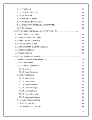 7
5.2.1. FEATURES 57
5.2.2. PHOENIX PANELS 58
5.2.3. PROCEDURE 59
5.2.4. ID & AST THEORY 60
5.2.5. PHOENIX BDXpert system 61
5.2.6. RESISTANCE MARKERS/ MECHANISMS 61
5.2.7. BD EpiCenter 62
CHAPTER 6: MICROBIOLOGY LAB REPORTS OF PDC.......................................... 63
6.1. BODY FLUID CULTURES 63
6.2. THROAT SWAB CULTURES 65
6.3. NASAL SWAB CULTURES 66
6.4. EYE SWAB CULTURES 69
6.5. MYCOPLASMA BLOOD CULTURES 70
6.6. URINE CULTURES 72
6.7. PUS CULTURES 73
CHAPTER 7 :HISTOPATHOLOGY............................................................................... 76
7.1. OVERVIEW OF HISTOPATHOLOGY 76
7.2. SPECIMEN TYPES 77
7.2.1. SURGICAL SPECIMEN 77
7.2.1.1. Biopsies 78
7.2.1.2. Surgical resection 78
7.2.2 SKIN BIOPSIES 79
7.2.2.1. Shave biopsy 79
7.2.2.2. Punch biopsy 79
7.2.2.3. Incisional biopsy 80
7.2.2.4. Excisional biopsy 80
7.2.2.5. Curettage biopsy 81
7.2.2.6. Fine needle aspirate 81
7.2.2.7. Saucerization biopsy 81
7.2.3. LYMPH NODE BIOPSY 82
7.2.4. RECTAL BIOPSY 83
7.2.5. ENDOMETRIAL BIOPSY 84
 
