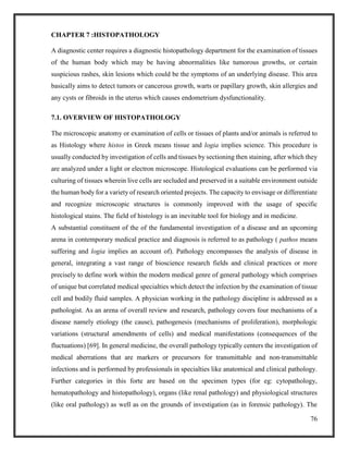 76
CHAPTER 7 :HISTOPATHOLOGY
A diagnostic center requires a diagnostic histopathology department for the examination of tissues
of the human body which may be having abnormalities like tumorous growths, or certain
suspicious rashes, skin lesions which could be the symptoms of an underlying disease. This area
basically aims to detect tumors or cancerous growth, warts or papillary growth, skin allergies and
any cysts or fibroids in the uterus which causes endometrium dysfunctionality.
7.1. OVERVIEW OF HISTOPATHOLOGY
The microscopic anatomy or examination of cells or tissues of plants and/or animals is referred to
as Histology where histos in Greek means tissue and logia implies science. This procedure is
usually conducted by investigation of cells and tissues by sectioning then staining, after which they
are analyzed under a light or electron microscope. Histological evaluations can be performed via
culturing of tissues wherein live cells are secluded and preserved in a suitable environment outside
the human body for a variety of research oriented projects. The capacity to envisage or differentiate
and recognize microscopic structures is commonly improved with the usage of specific
histological stains. The field of histology is an inevitable tool for biology and in medicine.
A substantial constituent of the of the fundamental investigation of a disease and an upcoming
arena in contemporary medical practice and diagnosis is referred to as pathology ( pathos means
suffering and logia implies an account of). Pathology encompasses the analysis of disease in
general, integrating a vast range of bioscience research fields and clinical practices or more
precisely to define work within the modern medical genre of general pathology which comprises
of unique but correlated medical specialties which detect the infection by the examination of tissue
cell and bodily fluid samples. A physician working in the pathology discipline is addressed as a
pathologist. As an arena of overall review and research, pathology covers four mechanisms of a
disease namely etiology (the cause), pathogenesis (mechanisms of proliferation), morphologic
variations (structural amendments of cells) and medical manifestations (consequences of the
fluctuations) [69]. In general medicine, the overall pathology typically centers the investigation of
medical aberrations that are markers or precursors for transmittable and non-transmittable
infections and is performed by professionals in specialties like anatomical and clinical pathology.
Further categories in this forte are based on the specimen types (for eg: cytopathology,
hematopathology and histopathology), organs (like renal pathology) and physiological structures
(like oral pathology) as well as on the grounds of investigation (as in forensic pathology). The
 
