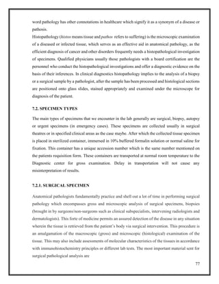 77
word pathology has other connotations in healthcare which signify it as a synonym of a disease or
pathosis.
Histopathology (histos means tissue and pathos refers to suffering) is the microscopic examination
of a diseased or infected tissue, which serves as an effective aid in anatomical pathology, as the
efficient diagnosis of cancer and other disorders frequently needs a histopathological investigation
of specimens. Qualified physicians usually those pathologists with a board certification are the
personnel who conduct the histopathological investigations and offer a diagnostic evidence on the
basis of their inferences. In clinical diagnostics histopathology implies to the analysis of a biopsy
or a surgical sample by a pathologist, after the sample has been processed and histological sections
are positioned onto glass slides, stained appropriately and examined under the microscope for
diagnosis of the patient.
7.2. SPECIMEN TYPES
The main types of specimens that we encounter in the lab generally are surgical, biopsy, autopsy
or urgent specimens (in emergency cases). These specimens are collected usually in surgical
theatres or in specified clinical areas as the case maybe. After which the collected tissue specimen
is placed in sterilized container, immersed in 10% buffered formalin solution or normal saline for
fixation. This container has a unique accession number which is the same number mentioned on
the patients requisition form. These containers are transported at normal room temperature to the
Diagnostic center for gross examination. Delay in transportation will not cause any
misinterpretation of results.
7.2.1. SURGICAL SPECIMEN
Anatomical pathologists fundamentally practice and shell out a lot of time in performing surgical
pathology which encompasses gross and microscopic analysis of surgical specimens, biopsies
(brought in by surgeons/non-surgeons such as clinical subspecialists, intervening radiologists and
dermatologists). This forte of medicine permits an assured detection of the disease in any situation
wherein the tissue is retrieved from the patient’s body via surgical intervention. This procedure is
an amalgamation of the macroscopic (gross) and microscopic (histological) examination of the
tissue. This may also include assessments of molecular characteristics of the tissues in accordance
with immunohistochemistry principles or different lab tests. The most important material sent for
surgical pathological analysis are
 