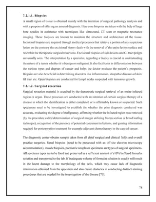 78
7.2.1.1. Biopsies
A small region of tissue is obtained mainly with the intention of surgical pathology analysis and
with a purpose of offering an assured diagnosis. Here core biopsies are taken with the help of large
bore needles in assistance with techniques like ultrasound, CT scan or magnetic resonance
imaging. These biopsies are known to maintain the structure and architecture of the tissue.
Incisional biopsies are acquired through medical processes that retrieve a portion of any suspicious
lesion on the contrary the excisional biopsy deals with the removal of the entire lesion surface and
resemble the therapeutic surgical resections. Excisional biopsies of skin lesions and GI tract polyps
are usually seen. The interpretation by a specialist, regarding a biopsy is crucial in understanding
the nature of a tumor whether it is benign or malignant. It also facilitates in differentiation between
the various types and degrees of cancer and helps the doctor evaluate the patient’s prognosis.
Biopsies are also beneficial in determining disorders like inflammation, idiopathic diseases of skin/
GI tract etc. Open biopsies are conducted for lymph nodes suspected with tumorous growth.
7.2.1.2. Surgical resection
Surgical resection material is acquired by the therapeutic surgical retrieval of an entire infected
region or organ. These processes are conducted with an intention of certain surgical therapy of a
disease in which the identification is either completed or is affirmably known or suspected. Such
specimens need to be investigated to establish the whether the prior diagnosis conducted was
accurate, evaluating the degree of malignancy, affirming whether the infected region was removed
(by the procedure called determination of surgical margin utilizing frozen section or bread loafing
technique), recognition of the presence of potential concurrent infections, and gaining information
required for postoperative treatment for example adjuvant chemotherapy in the case of cancer.
The diagnostic center obtains sample taken from all chief surgical and clinical fields and overall
practice surgeries. Renal biopsies {need to be processed with an off-site electron microscopy
accommodation), muscle biopsies, paediatric neoplasm specimens are types of surgical specimens.
All specimen types are to be fixed and preserved in a sufficient amount of a10% buffered formalin
solution and transported to the lab. If inadequate volume of formalin solution is used it will result
in the latent damage to the morphology of the cells, which may cause lack of diagnostic
information obtained from the specimen and also create obstacles in conducting distinct staining
procedures that are needed for the investigation of the disease [70].
 