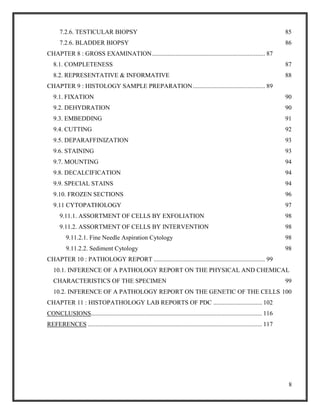 8
7.2.6. TESTICULAR BIOPSY 85
7.2.6. BLADDER BIOPSY 86
CHAPTER 8 : GROSS EXAMINATION........................................................................ 87
8.1. COMPLETENESS 87
8.2. REPRESENTATIVE & INFORMATIVE 88
CHAPTER 9 : HISTOLOGY SAMPLE PREPARATION.............................................. 89
9.1. FIXATION 90
9.2. DEHYDRATION 90
9.3. EMBEDDING 91
9.4. CUTTING 92
9.5. DEPARAFFINIZATION 93
9.6. STAINING 93
9.7. MOUNTING 94
9.8. DECALCIFICATION 94
9.9. SPECIAL STAINS 94
9.10. FROZEN SECTIONS 96
9.11 CYTOPATHOLOGY 97
9.11.1. ASSORTMENT OF CELLS BY EXFOLIATION 98
9.11.2. ASSORTMENT OF CELLS BY INTERVENTION 98
9.11.2.1. Fine Needle Aspiration Cytology 98
9.11.2.2. Sediment Cytology 98
CHAPTER 10 : PATHOLOGY REPORT ....................................................................... 99
10.1. INFERENCE OF A PATHOLOGY REPORT ON THE PHYSICAL AND CHEMICAL
CHARACTERISTICS OF THE SPECIMEN 99
10.2. INFERENCE OF A PATHOLOGY REPORT ON THE GENETIC OF THE CELLS 100
CHAPTER 11 : HISTOPATHOLOGY LAB REPORTS OF PDC ............................... 102
CONCLUSIONS............................................................................................................. 116
REFERENCES ............................................................................................................... 117
 
