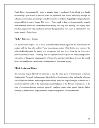 80
Punch biopsy is conducted by using a circular blade (1mm-8mm). It is affixed to a handle
(resembling a pencil) and is revolved down the epidermis, then dermis and finally through the
subcutaneous fat layer, generating a core of tissue in the cylindrical shape [72]. Some punches also
produce elliptical core of tissues. The 1mm – 1.5mm punch is done on the cosmetically reveable
areas and these wounds are allowed to self heal as they have very little bleeding. The slightly wider
punches are provided with stitches to increase the recuperation pace (seen in inflammatory skin
issues around 3.5mm-5mm).
7.2.2.3. Incisional biopsy
For an incisional biopsy a slit is made across the entire dermal region till the subcutaneous fat
portion with the help of a scalpel. These encompasses portion of the lesion, or a region of the
infected skin alongwith the normal skin (to compare their interfaces). Used for the detection of
pannicular skin disorders. The long, thin and deep incisional biopsies are best for the posterior
extremities as they permit a huge quantity of tissue to be samples with reduced stress on the wound.
Hence due to effective visualization, the hemostatis is done more quickly.
7.2.2.4. Excisional biopsy
An excisional biopsy differs from incisional as here the entire lesion or tumor region is included
for diagnosis. The small melanomas are identified best through this method and can be submitted
for testing with cosmetic and transportational safety. Here the surgical margin is constricted to
ensure the deepest width of the melanoma is submitted prior to the decision of prognosis. In the
case of melanoma-in-situs physician generally performs many minor punch biopsies before
resorting to an excisional biopsy to ensure that the false positive can be eliminated.
 