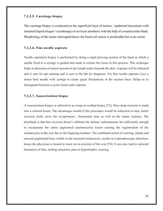 81
7.2.2.5. Curettage biopsy
The curettage biopsy is conducted on the superficial layer of tumors / epidermal lacerations with
minimal (liquid nitogen / cryotherapy) or no local anesthetic with the help of a round curette blade.
Morphology of the tumor interrupted hence the basal cell cancer is predictable but to an extent.
7.2.2.6. Fine needle aspirate
Needle aspiration biopsy is performed by doing a rapid piercing motion of the hand in which a
needle fixed to a syringe is guided and made to extract the tissue in this process. This technique
helps in detection of tumors present in the lymph nodes beneath the skin. Aspirate will be obtained
and is sent for apt staining and is sent to the lab for diagnosis. For fine needle aspirate (1cc) a
minor bore needle with syringe to create quick fluctuations in the suction force. Helps us to
distinguish between a cystic lesion and a lipoma.
7.2.2.7. Saucerization biopsy
A saucerization biopsy is referred to as scoop or scallop biopsy [73]. Here deep excision is made
into a colored lesion. The advantages would of this procedure would be reduction in time, better
excision yield, saves the recuperation / hemostasis time as well as the suture expense. The
drawback is that this excision doesn’t infiltrate the dermis/ subcutaneous fat sufficiently enough
to incorporate the entire pigmented (melanocytic) lesion causing the regeneration of the
melanocytes in the scar due to the lingering residues. The combined action of scarring, edema and
unusual pigmented lines visible in the recurrent melanocyte, results in a dermatoscopic detection,
hence the physician is bound to insist on re-excision of the scar [74]. It can also lead to outward
herniation of skin, itching sensation, pain or hypertrophic scarring.
 