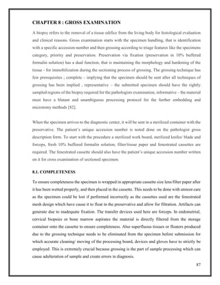 87
CHAPTER 8 : GROSS EXAMINATION
A biopsy refers to the removal of a tissue edifice from the living body for histological evaluation
and clinical reasons. Gross examination starts with the specimen handling, that is identification
with a specific accession number and then grossing according to triage features like the specimens
category, priority and preservation. Preservation via fixation (preservation in 10% buffered
formalin solution) has a dual function, that is maintaining the morphology and hardening of the
tissue - for immobilization during the sectioning process of grossing. The grossing technique has
few prerequisites ; complete – implying that the specimen should be sent after all techniques of
grossing has been implied , representative – the submitted specimen should have the rightly
sampled regions of the biopsy required for the pathologists examination, informative – the material
must have a blatant and unambiguous processing protocol for the further embedding and
microtomy methods [82].
When the specimen arrives to the diagnostic center, it will be sent in a sterilized container with the
preservative. The patient’s unique accession number is noted done on the pathologist gross
description form. To start with the procedure a sterilized work board, sterilized knifes/ blade and
forceps, fresh 10% buffered formalin solution, filter/tissue paper and fenestrated cassettes are
required. The fenestrated cassette should also have the patient’s unique accession number written
on it for cross examination of sectioned specimen.
8.1. COMPLETENESS
To ensure completeness the specimen is wrapped in appropriate cassette size lens/filter paper after
it has been wetted properly, and then placed in the cassette. This needs to be done with utmost care
as the specimen could be lost if performed incorrectly as the cassettes used are the fenestrated
mesh design which have cause it to float in the preservative and allow for filtration. Artifacts can
generate due to inadequate fixation. The transfer devices used here are forceps. In endometrial,
cervical biopsies or bone marrow aspirates the material is directly filtered from the storage
container onto the cassette to ensure completeness. Also superfluous tissues or floaters produced
due to the grossing technique needs to be eliminated from the specimen before submission for
which accurate cleaning/ moving of the processing board, devices and gloves have to strictly be
employed. This is extremely crucial because grossing is the part of sample processing which can
cause adulteration of sample and create errors in diagnosis.
 