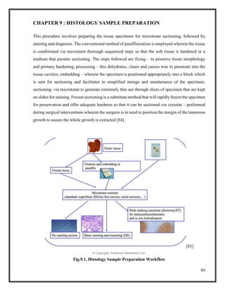 89
CHAPTER 9 : HISTOLOGY SAMPLE PREPARATION
This procedure involves preparing the tissue specimens for microtome sectioning, followed by
staining and diagnosis. The conventional method of paraffinization is employed wherein the tissue
is conditioned via movement thorough sequenced steps so that the soft tissue is hardened in a
medium that permits sectioning. The steps followed are fixing – to preserve tissue morphology
and primary hardening; processing – this dehydrates, clears and causes wax to penetrate into the
tissue cavities; embedding – wherein the specimen is positioned appropriately into a block which
is sent for sectioning and facilitates in simplified storage and maintenance of the specimen;
sectioning- via microtome to generate extremely thin see through slices of specimen that are kept
on slides for staining. Frozen sectioning is a substitute method that will rapidly freeze the specimen
for preservation and offer adequate hardness so that it can be sectioned via cryostat – performed
during surgical interventions wherein the surgeon is in need to position the margin of the tumorous
growth to assure the whole growth is extracted [84].
[83]
© Copyright, American Mastertech Inc.
Fig.9.1. Histology Sample Preparation Workflow
 