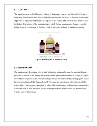 90
9.1. FIXATION
The specimens wrapped in filter paper, placed in fenestrated cassettes are allowed to be fixed by
immersing them in a container with 10% buffered formalin for few hours to allow the denaturation
of proteins to take place and increase the rigidity of the sample. The cells bolism is detained and
the further deterioration of the specimen is prevented. Certain specimens are fixated overnight,
before the gross examination to facilitate efficient sectioning and ease in specimen handling.
[85]
© Copyright, American Mastertech Inc.
Fig.9.2. Varied types of Tissue fixatives
9.2. DEHYDRATION
The specimens are dehydrated prior to their infiltration with paraffin wax. An automated tissue
processor is utilized in this process. Here the sectioned specimen is immersed in a range of varying
alcohol baths to remove all the water content it possesses. Other efficient dehydrating agents would
be turpentine, but alcohol is frequently used. Then clearing is conducted wherein the alcohol is
replaced by a clearing agent like xylene or toluol. The clearing agent is choosen such that paraffin
is miscible with it. This procedure is done overnight to ensure that the tissue can be embedded
with the wax in the morning.
 
