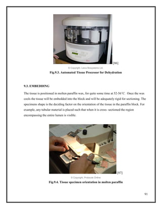 91
[86]
© Copyright, Leica Biosystems Ltd.
Fig.9.3. Automated Tissue Processor for Dehydration
9.3. EMBEDDING
The tissue is positioned in molten paraffin wax, for quite some time at 52-56°C. Once the wax
cools the tissue will be embedded into the block and will be adequately rigid for sectioning. The
specimens shape is the deciding factor on the orientation of the tissue in the paraffin block. For
example, any tubular material is placed such that when it is cross- sectioned the region
encompassing the entire lumen is visible.
[87]
© Copyright, Protocols Online
Fig.9.4. Tissue specimen orientation in molten paraffin
 