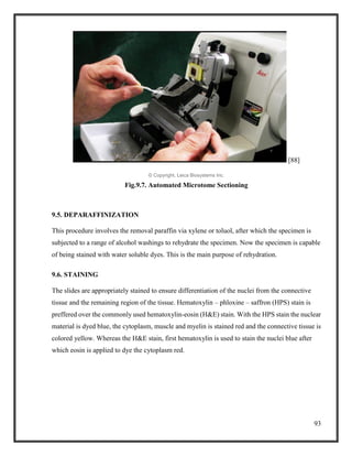 93
[88]
© Copyright, Leica Biosystems Inc.
Fig.9.7. Automated Microtome Sectioning
9.5. DEPARAFFINIZATION
This procedure involves the removal paraffin via xylene or toluol, after which the specimen is
subjected to a range of alcohol washings to rehydrate the specimen. Now the specimen is capable
of being stained with water soluble dyes. This is the main purpose of rehydration.
9.6. STAINING
The slides are appropriately stained to ensure differentiation of the nuclei from the connective
tissue and the remaining region of the tissue. Hematoxylin – phloxine – saffron (HPS) stain is
preffered over the commonly used hematoxylin-eosin (H&E) stain. With the HPS stain the nuclear
material is dyed blue, the cytoplasm, muscle and myelin is stained red and the connective tissue is
colored yellow. Whereas the H&E stain, first hematoxylin is used to stain the nuclei blue after
which eosin is applied to dye the cytoplasm red.
 